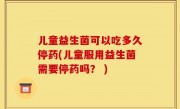 儿童益生菌可以吃多久停药(儿童服用益生菌需要停药吗？ )