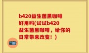 b420益生菌黑咖啡好用吗(试试b420益生菌黑咖啡，给你的日常带来改变！)