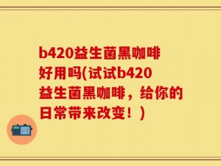 b420益生菌黑咖啡好用吗(试试b420益生菌黑咖啡，给你的日常带来改变！)