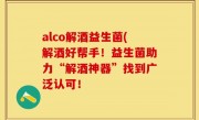 alco解酒益生菌(解酒好帮手！益生菌助力“解酒神器”找到广泛认可！