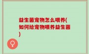 益生菌宠物怎么喂养(如何给宠物喂养益生菌)