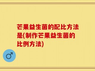 芒果益生菌的配比方法是(制作芒果益生菌的比例方法)