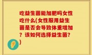 吃益生菌能加肥吗女性吃什么(女性服用益生菌是否会导致体重增加？该如何选择益生菌？)