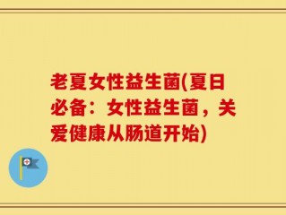老夏女性益生菌(夏日必备：女性益生菌，关爱健康从肠道开始)