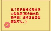 三个月的猫咪拉稀吃多少益生菌(解决猫咪拉稀问题：选择适当益生菌就可以。)