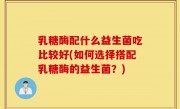 乳糖酶配什么益生菌吃比较好(如何选择搭配乳糖酶的益生菌？)