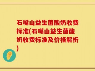 石嘴山益生菌酸奶收费标准(石嘴山益生菌酸奶收费标准及价格解析)
