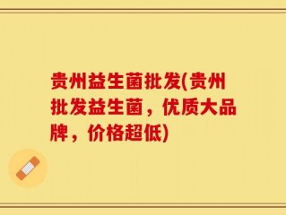 贵州益生菌批发(贵州批发益生菌，优质大品牌，价格超低)