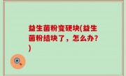 益生菌粉变硬块(益生菌粉结块了，怎么办？)
