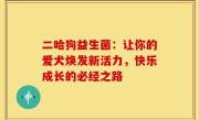 二哈狗益生菌：让你的爱犬焕发新活力，快乐成长的必经之路