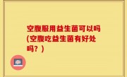 空腹服用益生菌可以吗(空腹吃益生菌有好处吗？)
