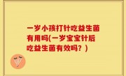 一岁小孩打针吃益生菌有用吗(一岁宝宝针后吃益生菌有效吗？)