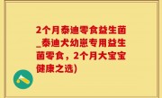 2个月泰迪零食益生菌_泰迪犬幼崽专用益生菌零食，2个月大宝宝健康之选)