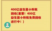 400亿益生菌小粉瓶回收(重要！400亿益生菌小粉瓶免费回收进行中！)