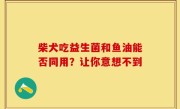 柴犬吃益生菌和鱼油能否同用？让你意想不到