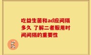 吃益生菌和ad应间隔多久 了解二者服用时间间隔的重要性
