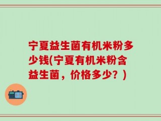 宁夏益生菌有机米粉多少钱(宁夏有机米粉含益生菌，价格多少？)