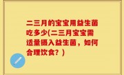 二三月的宝宝用益生菌吃多少(二三月宝宝需适量摄入益生菌，如何合理饮食？)