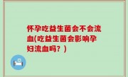 怀孕吃益生菌会不会流血(吃益生菌会影响孕妇流血吗？)