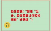 益生菌囊(“健康“出击，益生菌囊让你轻松拥有”好肠道“)