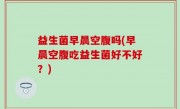 益生菌早晨空腹吗(早晨空腹吃益生菌好不好？)