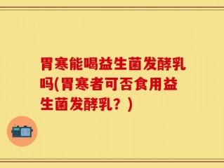 胃寒能喝益生菌发酵乳吗(胃寒者可否食用益生菌发酵乳？)