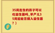 35周出生的孩子可以吃益生菌吗_早产儿35周后能否摄入益生菌？)