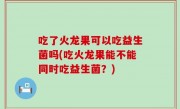 吃了火龙果可以吃益生菌吗(吃火龙果能不能同时吃益生菌？)