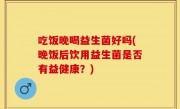 吃饭晚喝益生菌好吗(晚饭后饮用益生菌是否有益健康？)