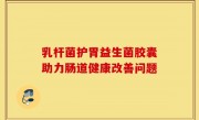 乳杆菌护胃益生菌胶囊助力肠道健康改善问题
