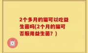 2个多月的猫可以吃益生菌吗(2个月的猫可否服用益生菌？)
