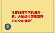 让你的日常饮食焕然一新，合拍益生菌果蔬粉带来全新体验”