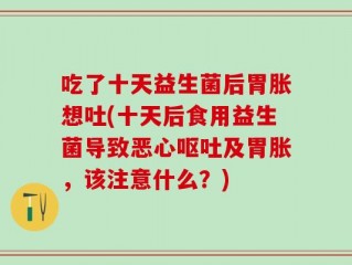 吃了十天益生菌后胃胀想吐(十天后食用益生菌导致恶心呕吐及胃胀，该注意什么？)