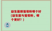 益生菌跟葡萄粉哪个好(益生菌与葡萄粉，哪个更好？)
