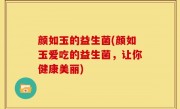 颜如玉的益生菌(颜如玉爱吃的益生菌，让你健康美丽)