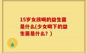 15岁女孩喝的益生菌是什么(少女喝下的益生菌是什么？)