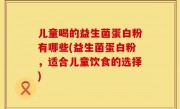 儿童喝的益生菌蛋白粉有哪些(益生菌蛋白粉，适合儿童饮食的选择)