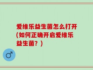 爱维乐益生菌怎么打开(如何正确开启爱维乐益生菌？)