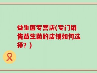 益生菌专营店(专门销售益生菌的店铺如何选择？)