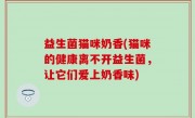 益生菌猫咪奶香(猫咪的健康离不开益生菌，让它们爱上奶香味)