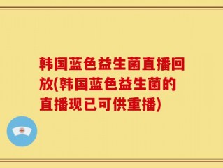 韩国蓝色益生菌直播回放(韩国蓝色益生菌的直播现已可供重播)