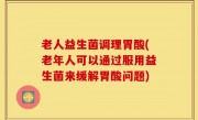 老人益生菌调理胃酸(老年人可以通过服用益生菌来缓解胃酸问题)