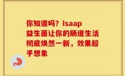 你知道吗？Isaap益生菌让你的肠道生活彻底焕然一新，效果超乎想象