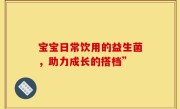 宝宝日常饮用的益生菌，助力成长的搭档”
