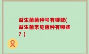 益生菌菌种号有哪些(益生菌常见菌种有哪些？)