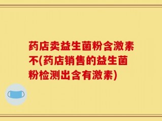 药店卖益生菌粉含激素不(药店销售的益生菌粉检测出含有激素)