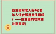 益生菌对老人好吗(老年人适合服用益生菌吗？——益生菌的功效和注意事项)