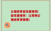 公猫绝育益生菌推荐(益生菌推荐：让宠物公猫绝育更健康)