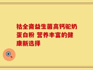 祜全斋益生菌高钙驼奶蛋白粉 营养丰富的健康新选择