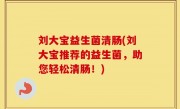 刘大宝益生菌清肠(刘大宝推荐的益生菌，助您轻松清肠！)